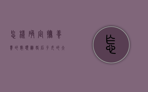 怎样确定抚养费的数额,离婚后子女的大学学费由谁承担（离婚后抚养费包含学费吗）