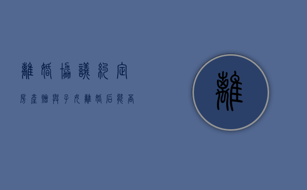 离婚协议约定房产赠与子女,离婚后能否反悔（离婚协议约定房产赠与子女,离婚后能否反悔继承）
