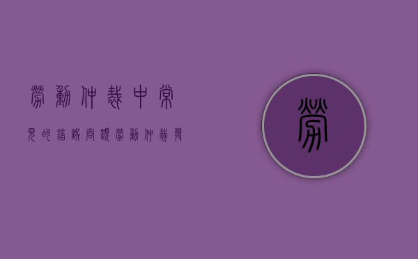 劳动仲裁中常见的错误问题（劳动仲裁发生争议常见问题）