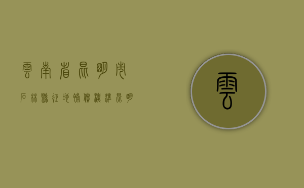 云南省昆明市石林县征地补偿标准（昆明石林县城哪些地方会搬迁）