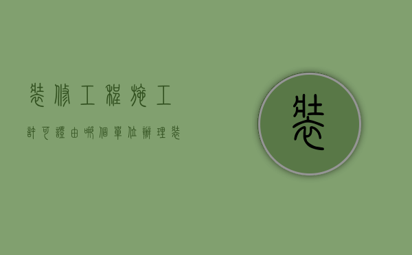 装修工程施工许可证由哪个单位办理（装修工程施工许可证办理指南）