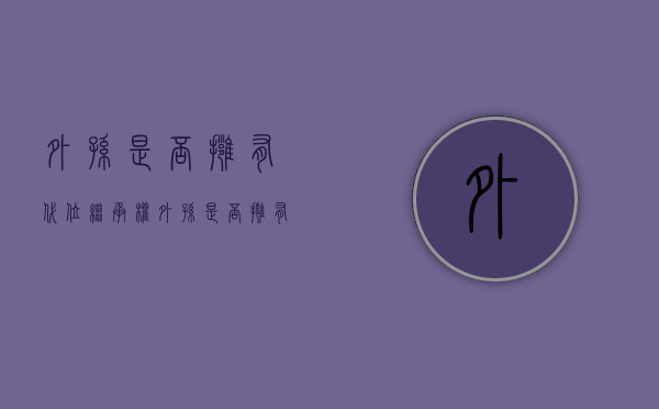 外孙是否拥有代位继承权（外孙是否拥有代位继承权）