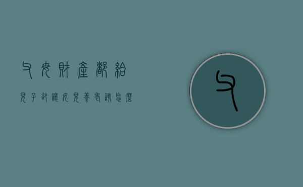 父母财产都给儿子，却让女儿养老该怎么办（父母将财产都给儿子那女儿还需要养老吗）