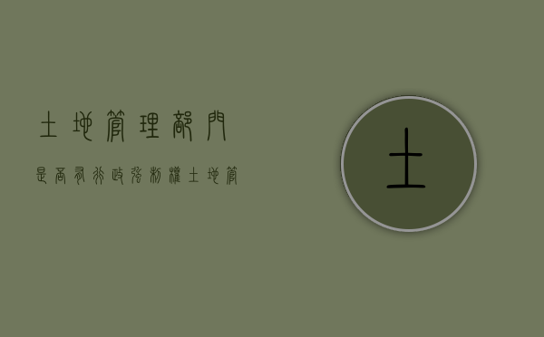土地管理部门是否有行政强制权（土地管理部门的执法权限）