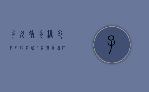 子女抚养权纠纷如何处理（子女抚养安排）