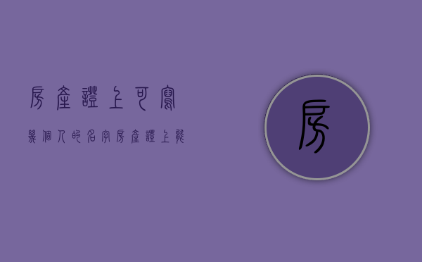 房产证上可写几个人的名字（房产证上名字最多能填几个人的名字）