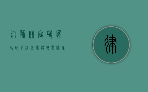 律师开庭时能否玩手机？法律与职业伦理的考量