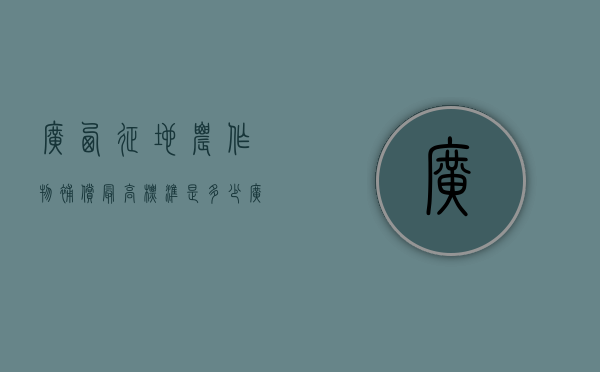 广西征地农作物补偿最高标准是多少（广西征地政策）