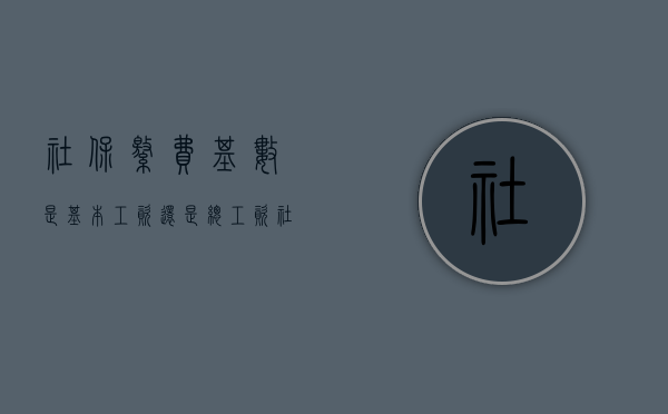 社保缴费基数是基本工资还是总工资（社保缴费基数是基本工资还是应发工资）