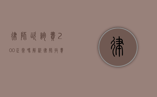 律师咨询费200正常吗？解析律师收费的合理性与市场行情