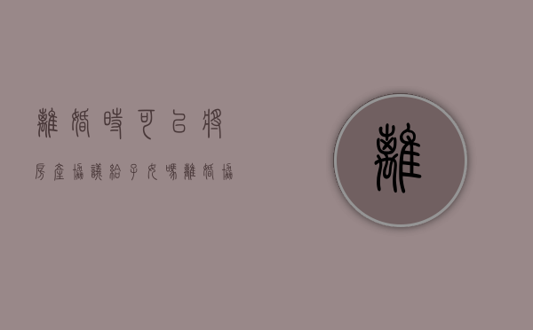 离婚时可以将房产协议给子女吗（离婚协议房子给小孩父母有权变卖吗）