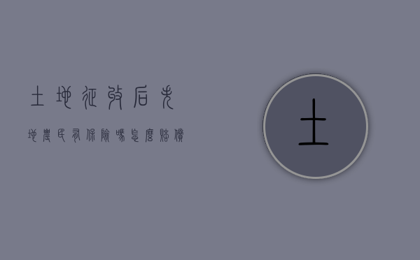 土地征收后失地农民有保险吗怎么赔偿的（关于被征地农民失地保险政策）