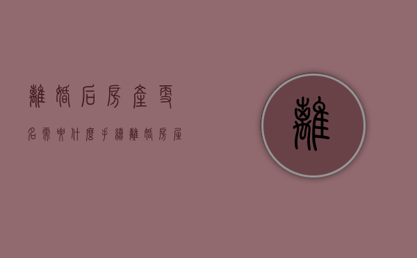 离婚后房产更名需要什么手续（离婚房屋更名）