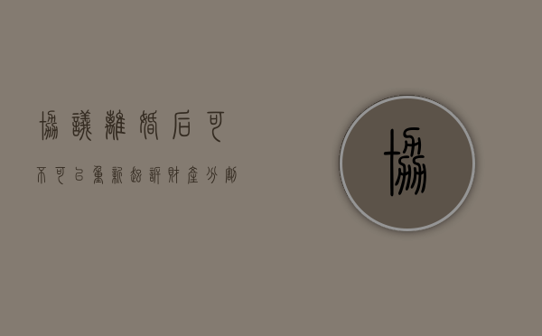 协议离婚后可不可以重新起诉财产分割?（协议离婚后又被起诉离婚）