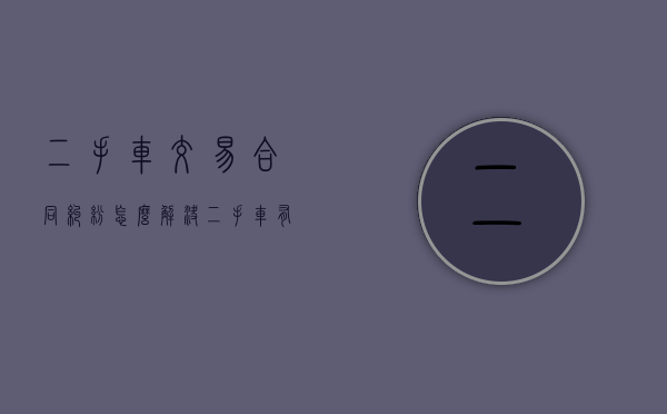 二手车交易合同纠纷怎么解决（二手车有纠纷不能过户退车协议有效吗）