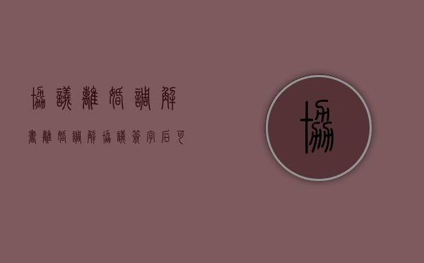 协议离婚调解书（离婚调解协议签字后可以反悔吗）