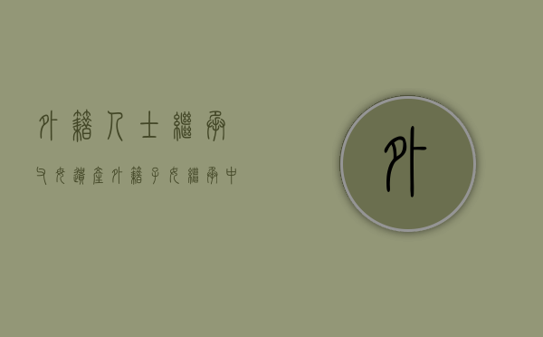 外籍人士继承父母遗产（外籍子女继承中国父母遗产要交税吗）