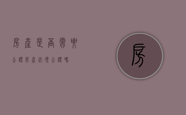 房产是否需要公证（房产必须公证吗）