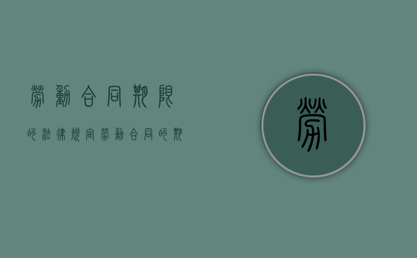 劳动合同期限的法律规定（劳动合同的期限怎么算）