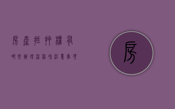 房产抵押权有哪些办理流程和注意事项呢（房产抵押手续流程有哪些）