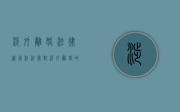 涉外离婚法律适用法（法律对涉外离婚的规定有哪些）