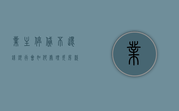 业主停贷不还钱,银行会如何处理（欠房款停电停水合法吗）