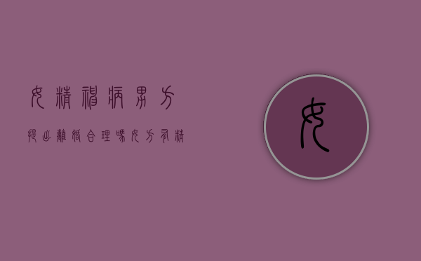 女精神病男方提出离婚合理吗？（女方有精神病男方能提出离婚吗法院不受理咋办）