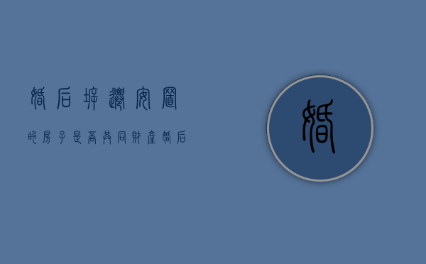 婚后拆迁安置的房子是否共同财产（婚后的拆迁房属于共同财产吗）