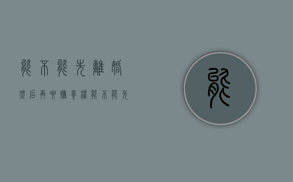 能不能先离婚然后再要抚养权（能不能先离婚然后再要抚养权呢）