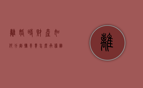 离婚时财产如何分割，抚养费怎么承担（离婚时财产分割的法律规定 债权人）