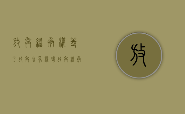 放弃继承权等于放弃所有权吗（放弃继承权是放弃全部还是部分呢）