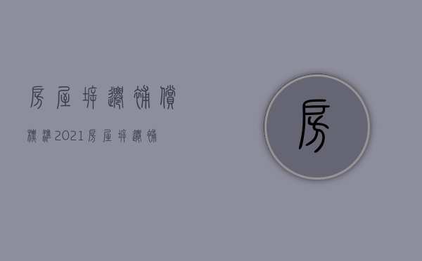 房屋拆迁补偿标准2021（房屋拆迁补偿国家标准）