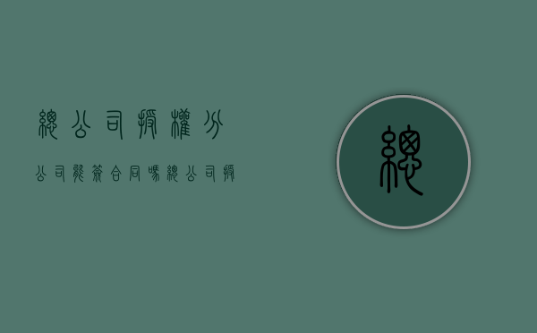 总公司授权分公司能签合同吗？（总公司授权分公司公章说明）