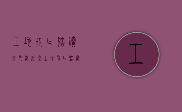 工地死亡赔偿金是遗产么（工地死亡赔偿案例190万）