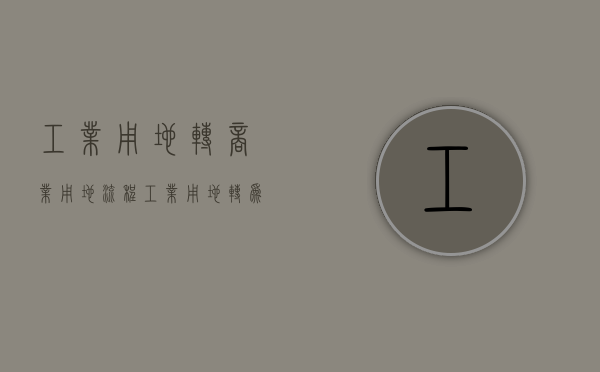 工业用地转商业用地流程（工业用地转为商业用地需要什么手续）