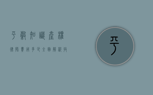 平谷知识产权律师费用多少？全面解析收费标准与影响因素