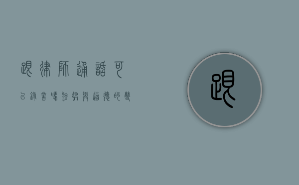 跟律师通话可以录音吗？法律与道德的双重考量