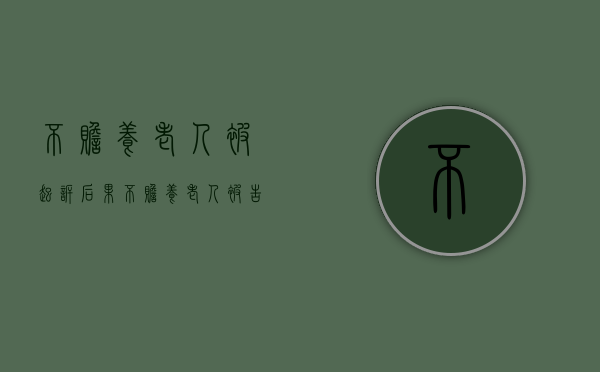 不赡养老人被起诉后果（不赡养老人被告上法庭有什么后果?）