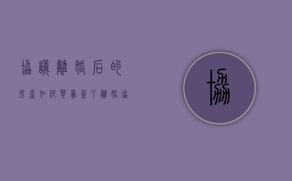 协议离婚后的房产如何买卖（签了离婚协议再买房怎么算）