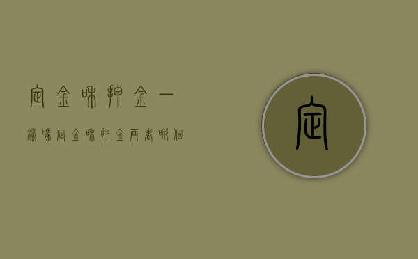 定金和押金一样吗（定金和押金两者哪个能退）