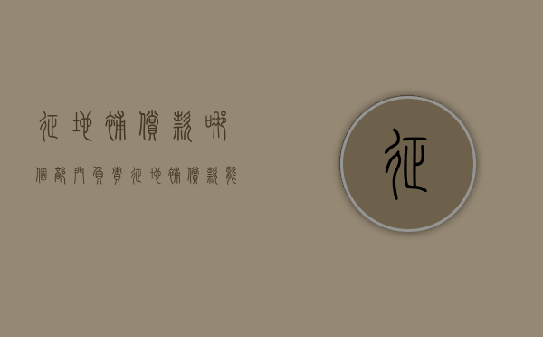征地补偿款哪个部门负责（征地补偿款能拿多少）