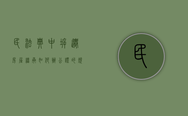 民法典中拆迁房屋继承如何办公证的规定（民法典中拆迁房屋继承如何办公证的呢）