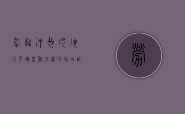 劳动仲裁的地域管辖（劳动仲裁的地域管辖有哪些）
