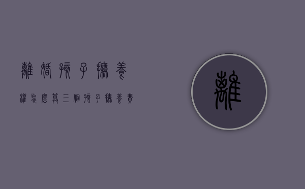 离婚孩子抚养权怎么算三个孩子抚养费（离婚三个孩子抚养费怎么算）