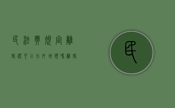 民法典规定离婚证可以在外地领吗（离婚证可以在外地办嘛）