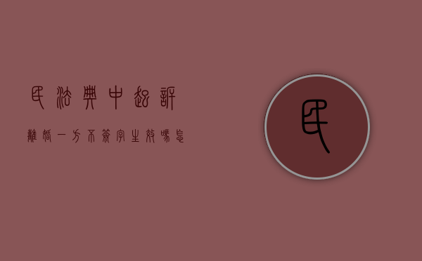 民法典中起诉离婚一方不签字生效吗怎么办（民法典中起诉离婚一方不签字生效吗）