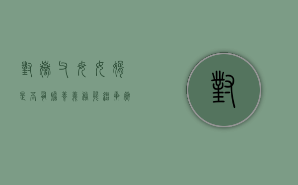 对岳父母女婿是否有赡养义务？能继承岳父母的财产吗（女婿有没有义务赡养老丈人）