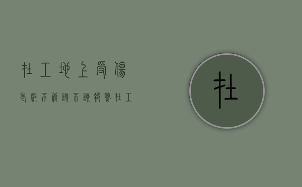 在工地上受伤老板不管 该不该报警（在工地上干活受伤了,老板不管该怎么办?找哪个部门）