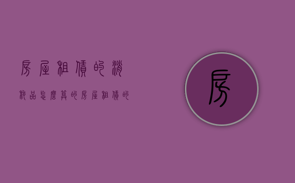 房屋租赁的消耗品怎么算的（房屋租赁的消耗品怎么算成本）