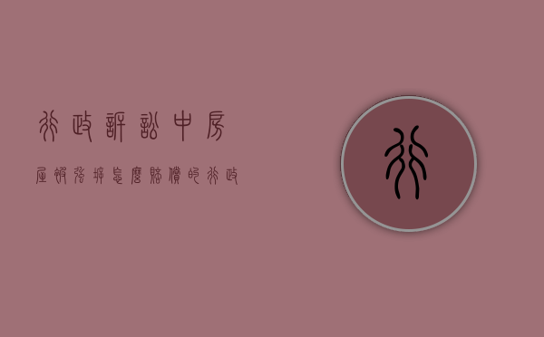 行政诉讼中房屋被强拆怎么赔偿的（行政强拆赔偿起诉状）